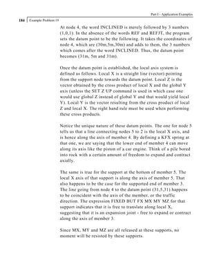 Part I - Application Examples
184   Example Problem 19

                           At node 4, the word INCLINED is merely followed by 3 numbers
                           (1,0,1). In the absence of the words REF and REFJT, the program
                           sets the datum point to be the following. It takes the coordinates of
                           node 4, which are (30m,5m,30m) and adds to them, the 3 numbers
                           which comes after the word INCLINED. Thus, the datum point
                           becomes (31m, 5m and 31m).

                           Once the datum point is established, the local axis system is
                           defined as follows. Local X is a straight line (vector) pointing
                           from the support node towards the datum point. Local Z is the
                           vector obtained by the cross product of local X and the global Y
                           axis (unless the SET Z UP command is used in which case one
                           would use global Z instead of global Y and that would yield local
                           Y). Local Y is the vector resulting from the cross product of local
                           Z and local X. The right hand rule must be used when performing
                           these cross products.

                           Notice the unique nature of these datum points. The one for node 5
                           tells us that a line connecting nodes 5 to 2 is the local X axis, and
                           is hence along the axis of member 4. By defining a KFX spring at
                           that one, we are saying that the lower end of member 4 can move
                           along its axis like the piston of a car engine. Think of a pile bored
                           into rock with a certain amount of freedom to expand and contract
                           axially.

                           The same is true for the support at the bottom of member 5. The
                           local X axis of that support is along the axis of member 5. That
                           also happens to be the case for the supported end of member 3.
                           The line going from node 4 to the datum point (31,5,31) happens
                           to be coincident with the axis of the member, or the traffic
                           direction. The expression FIXED BUT FX MX MY MZ for that
                           support indicates that it is free to translate along local X,
                           suggesting that it is an expansion joint - free to expand or contract
                           along the axis of member 3.

                           Since MX, MY and MZ are all released at these supports, no
                           moment will be resisted by these supports.
 