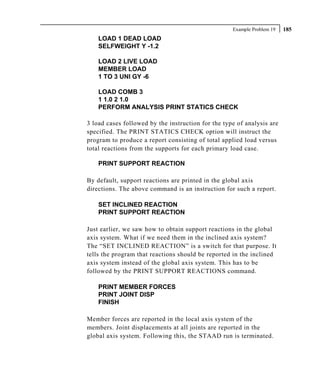 Example Problem 19   185
    LOAD 1 DEAD LOAD
    SELFWEIGHT Y -1.2

    LOAD 2 LIVE LOAD
    MEMBER LOAD
    1 TO 3 UNI GY -6

    LOAD COMB 3
    1 1.0 2 1.0
    PERFORM ANALYSIS PRINT STATICS CHECK

3 load cases followed by the instruction for the type of analysis are
specified. The PRINT STATICS CHECK option will instruct the
program to produce a report consisting of total applied load versus
total reactions from the supports for each primary load case.

    PRINT SUPPORT REACTION

By default, support reactions are printed in the global axis
directions. The above command is an instruction for such a report.

    SET INCLINED REACTION
    PRINT SUPPORT REACTION

Just earlier, we saw how to obtain support reactions in the global
axis system. What if we need them in the inclined axis system?
The “SET INCLINED REACTION” is a switch for that purpose. It
tells the program that reactions should be reported in the inclined
axis system instead of the global axis system. This has to be
followed by the PRINT SUPPORT REACTIONS command.

    PRINT MEMBER FORCES
    PRINT JOINT DISP
    FINISH

Member forces are reported in the local axis system of the
members. Joint displacements at all joints are reported in the
global axis system. Following this, the STAAD run is terminated.
 