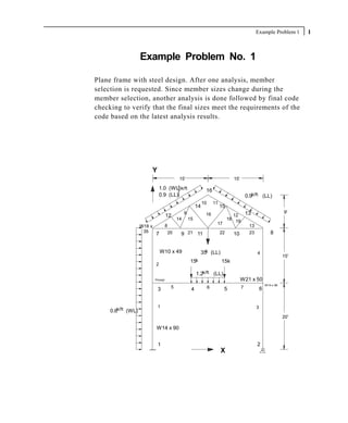 Example Problem 1         1



                    Example Problem No. 1

Plane frame with steel design. After one analysis, member
selection is requested. Since member sizes change during the
member selection, another analysis is done followed by final code
checking to verify that the final sizes meet the requirements of the
code based on the latest analysis results.




                        Y
                                            15'                                   15'

                                1.0 (WL) k/ft                  16
                                0.9 (LL)                                                    0.9k/ft (LL)
                                                              10       11
                                                         14                 15
                                                                                                                    9'
                                     12
                                                9              16             12 13
                                           14       15                      18 19
                                     8                                  17        13
                    W18 x
                     35               20                                                                    8
                            7               9 21 11                      22   10  23



                                W10 x 49                        k
                                                              35 (LL)                            4
                                                                                                                    15'
                                                    15k                     15k
                            2

                                                         1.2k/ft (LL)
                            Pinned                                                      W21 x 50
                                                                                                         W14 x 90
                             3         5             4             6         5          7            6


                             1                                                                   3
     0.6k/ft (WL)
                                                                                                                    20'

                            W14 x 90


                             1                                                                   2
                                                                            X
 