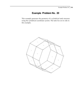 Example Problem 20   191



                   Example Problem No. 20

This example generates the geometry of a cylindrical tank structure
using the cylindrical coordinate system. The tank lies on its side in
this example.




                                     3


                                                                 2
                                                        11 2

                             3
           4                                                                      10
                                                                     10 19

                                               11
                        12                                                    1                 18



                                              20                     1
                                                                                            9
               4


                                                                                       9
      5                  12


                                                                                                     17
                                                                          8
                   13



                                                                 8                         16
               5                         21



           6                                                                      16
                         13
                                                             7
                                     7
                        14       6                                                              24

                                                                          15
                                                        15
                                              22
                                                   14

                                                                         23
 