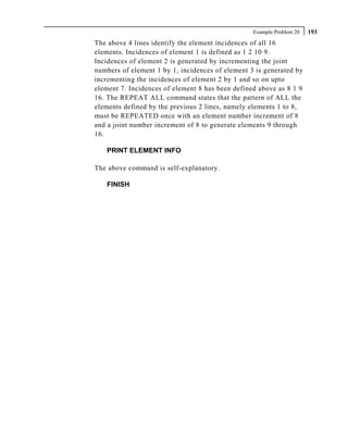 Example Problem 20   193
The above 4 lines identify the element incidences of all 16
elements. Incidences of element 1 is defined as 1 2 10 9.
Incidences of element 2 is generated by incrementing the joint
numbers of element 1 by 1, incidences of element 3 is generated by
incrementing the incidences of element 2 by 1 and so on upto
element 7. Incidences of element 8 has been defined above as 8 1 9
16. The REPEAT ALL command states that the pattern of ALL the
elements defined by the previous 2 lines, namely elements 1 to 8,
must be REPEATED once with an element number increment of 8
and a joint number increment of 8 to generate elements 9 through
16.

   PRINT ELEMENT INFO

The above command is self-explanatory.

   FINISH
 