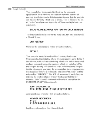 Part I - Application Examples
198   Example Problem 21

                           This example has been created to illustrate the command
                           specification for a structure with certain members capable of
                           carrying tensile force only. It is important to note that the analysis
                           can be done for only 1 load case at a time. This is because, the set
                           of “active” members (and hence the stiffness matrix) is load case
                           dependent.

                               STAAD PLANE EXAMPLE FOR TENSION-ONLY MEMBERS

                           The input data is initiated with the word STAAD. This structure is
                           a PLANE frame.

                               UNIT FEET KIP

                           Units for the commands to follow are defined above.

                               SET NL 3

                           This structure has to be analysed for 3 primary load cases.
                           Consequently, the modeling of our problem requires us to define 3
                           sets of data, with each set containing a load case and an associated
                           analysis command. Also, the members which get switched off in
                           the analysis for any load case have to be restored for the analysis
                           for the subsequent load case. To accommodate these requirements,
                           it is necessary to have 2 commands, one called “SET NL” and the
                           other called “CHANGE”. The SET NL command is used above to
                           indicate the total number of primary load cases that the file
                           contains. The CHANGE command will come in later (after the
                           PERFORM ANALYSIS command).

                               JOINT COORDINATES
                               1 0 0 ; 2 0 10 ; 3 0 20 ; 4 15 20 ; 5 15 10 ; 6 15 0

                           Joint coordintes of joints 1 to 6 are defined above.

                               MEMBER INCIDENCES
                               1125
                               6 1 5;7 2 6;8 2 4;9 3 5;10 2 5

                           Incidences of members 1 to 10 are defined.
 