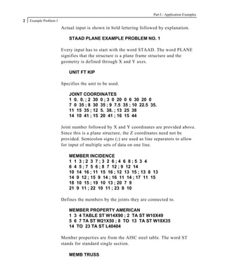 Part I - Application Examples
2   Example Problem 1

                        Actual input is shown in bold lettering followed by explanation.

                            STAAD PLANE EXAMPLE PROBLEM NO. 1

                        Every input has to start with the word STAAD. The word PLANE
                        signifies that the structure is a plane frame structure and the
                        geometry is defined through X and Y axes.

                            UNIT FT KIP

                        Specifies the unit to be used.

                            JOINT COORDINATES
                            1 0. 0. ; 2 30 0 ; 3 0 20 0 6 30 20 0
                            7 0 35 ; 8 30 35 ; 9 7.5 35 ; 10 22.5 35.
                            11 15 35 ; 12 5. 38. ; 13 25 38
                            14 10 41 ; 15 20 41 ; 16 15 44

                        Joint number followed by X and Y coordinates are provided above.
                        Since this is a plane structure, the Z coordinates need not be
                        provided. Semicolon signs (;) are used as line separators to allow
                        for input of multiple sets of data on one line.

                            MEMBER INCIDENCE
                            1 1 3;2 3 7;3 2 6;4 6 8;5 3 4
                            6 4 5 ; 7 5 6 ; 8 7 12 ; 9 12 14
                            10 14 16 ; 11 15 16 ; 12 13 15 ; 13 8 13
                            14 9 12 ; 15 9 14 ; 16 11 14 ; 17 11 15
                            18 10 15 ; 19 10 13 ; 20 7 9
                            21 9 11 ; 22 10 11 ; 23 8 10

                        Defines the members by the joints they are connected to.

                            MEMBER PROPERTY AMERICAN
                            1 3 4 TABLE ST W14X90 ; 2 TA ST W10X49
                            5 6 7 TA ST W21X50 ; 8 TO 13 TA ST W18X35
                            14 TO 23 TA ST L40404

                        Member properties are from the AISC steel table. The word ST
                        stands for standard single section.

                            MEMB TRUSS
 