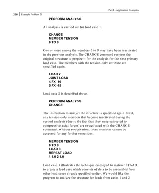 Part I - Application Examples
200   Example Problem 21
                               PERFORM ANALYSIS

                           An analysis is carried out for load case 1.

                               CHANGE
                               MEMBER TENSION
                               6 TO 9

                           One or more among the members 6 to 9 may have been inactivated
                           in the previous analysis. The CHANGE command restores the
                           original structure to prepare it for the analysis for the next primary
                           load case. The members with the tension-only attribute are
                           specified again.

                               LOAD 2
                               JOINT LOAD
                               4 FX -10
                               5 FX -15

                           Load case 2 is described above.

                               PERFORM ANALYSIS
                               CHANGE

                           The instruction to analyze the structure is specified again. Next,
                           any tension-only members that become inactivated during the
                           second analysis (due to the fact that they were subjected to
                           compressive axial forces) are re-activated with the CHANGE
                           command. Without re-activation, these members cannot be
                           accessed for any further operations.

                               MEMBER TENSION
                               6 TO 9
                               LOAD 3
                               REPEAT LOAD
                               1 1.0 2 1.0

                           Load case 3 illustrates the technique employed to instruct STAAD
                           to create a load case which consists of data to be assembled from
                           other load cases already specified earlier. We would like the
                           program to analyze the structure for loads from cases 1 and 2
 