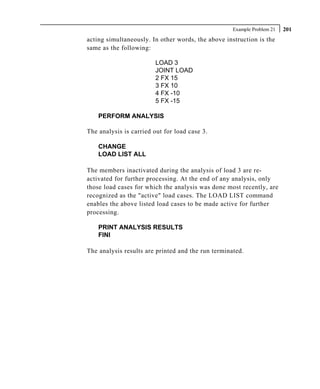 Example Problem 21   201
acting simultaneously. In other words, the above instruction is the
same as the following:

                         LOAD 3
                         JOINT LOAD
                         2 FX 15
                         3 FX 10
                         4 FX -10
                         5 FX -15

    PERFORM ANALYSIS

The analysis is carried out for load case 3.

    CHANGE
    LOAD LIST ALL

The members inactivated during the analysis of load 3 are re-
activated for further processing. At the end of any analysis, only
those load cases for which the analysis was done most recently, are
recognized as the "active" load cases. The LOAD LIST command
enables the above listed load cases to be made active for further
processing.

    PRINT ANALYSIS RESULTS
    FINI

The analysis results are printed and the run terminated.
 