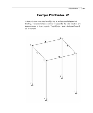 Example Problem 22   207



             Example Problem No. 22

A space frame structure is subjected to a sinusoidal (dynamic)
loading. The commands necessary to describe the sine function are
demonstrated in this example. Time History analysis is performed
on this model.
 