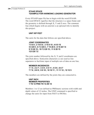 Part I - Application Examples
208   Example Problem 22
                               STAAD SPACE
                               *EXAMPLE FOR HARMONIC LOADING GENERATOR

                           Every STAAD input file has to begin with the word STAAD.
                           The word SPACE signifies that the structure is a space frame and
                           the geometry is defined through X, Y and Z axes. The comment
                           line which begins with an asterisk is an optional title to identify
                           this project.

                               UNIT KIP FEET

                           The units for the data that follows are specified above.

                               JOINT COORDINATES
                               1 0 0 0 ; 2 15 0 0 ; 3 15 0 15 ; 4 0 0 15
                               5 0 20 0 ; 6 7.5 20 0 ; 7 15 20 0 ; 8 15 20 7.5
                               9 15 20 15 ; 10 7.5 20 15 ; 11 0 20 15
                               12 0 20 7.5

                           The joint number followed by the X, Y and Z coordinates are
                           specified above. Semicolon characters (;) are used as line
                           separators to facilitate input of multiple sets of data on one line.

                               MEMBER INCIDENCES
                               1 1 5 ; 2 2 7 ; 3 3 9 ; 4 4 11 ; 5 5 6 ; 6 6 7
                               7 7 8 ; 8 8 9 ; 9 9 10 ; 10 10 11 ; 11 11 12 ; 12 12 5

                           The members are defined by the joints they are connected to.

                               UNIT INCH
                               MEMBER PROPERTIES
                               1 TO 12 PRIS YD 12 ZD 12

                           Members 1 to 12 are defined as PRISmatic sections with width and
                           depth values of 12 inches. The UNIT command is specified to
                           change the units for input from FEET to INCHes.
 