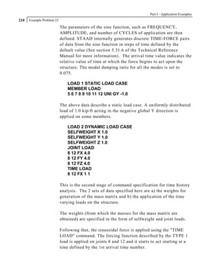 Part I - Application Examples
210   Example Problem 22

                           The parameters of the sine function, such as FREQUENCY,
                           AMPLITUDE, and number of CYCLES of application are then
                           defined. STAAD internally generates discrete TIME-FORCE pairs
                           of data from the sine function in steps of time defined by the
                           default value (See section 5.31.6 of the Technical Reference
                           Manual for more information). The arrival time value indicates the
                           relative value of time at which the force begins to act upon the
                           structure. The modal damping ratio for all the modes is set to
                           0.075.

                               LOAD 1 STATIC LOAD CASE
                               MEMBER LOAD
                               5 6 7 8 9 10 11 12 UNI GY -1.0

                           The above data describe a static load case. A uniformly distributed
                           load of 1.0 kip/ft acting in the negative global Y direction is
                           applied on some members.

                               LOAD 2 DYNAMIC LOAD CASE
                               SELFWEIGHT X 1.0
                               SELFWEIGHT Y 1.0
                               SELFWEIGHT Z 1.0
                               JOINT LOAD
                               8 12 FX 4.0
                               8 12 FY 4.0
                               8 12 FZ 4.0
                               TIME LOAD
                               8 12 FX 1 1

                           This is the second stage of command specification for time history
                           analysis. The 2 sets of data specified here are a) the weights for
                           generation of the mass matrix and b) the application of the time
                           varying loads on the structure.

                           The weights (from which the masses for the mass matrix are
                           obtained) are specified in the form of selfweight and joint loads.

                           Following that, the sinusoidal force is applied using the "TIME
                           LOAD" command. The forcing function described by the TYPE 1
                           load is applied on joints 8 and 12 and it starts to act starting at a
                           time defined by the 1st arrival time number.
 