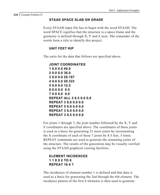 Part I - Application Examples
218   Example Problem 23

                               STAAD SPACE SLAB ON GRADE

                           Every STAAD input file has to begin with the word STAAD. The
                           word SPACE signifies that the structure is a space frame and the
                           geometry is defined through X, Y and Z axes. The remainder of the
                           words form a title to identify this project.

                               UNIT FEET KIP

                           The units for the data that follows are specified above.

                               JOINT COORDINATES
                               1 0.0 0.0 40.0
                               2 0.0 0.0 36.0
                               3 0.0 0.0 28.167
                               4 0.0 0.0 20.333
                               5 0.0 0.0 12.5
                               6 0.0 0.0 6.5
                               7 0.0 0.0 0.0
                               REPEAT ALL 3 8.5 0.0 0.0
                               REPEAT 3 8.0 0.0 0.0
                               REPEAT 5 6.0 0.0 0.0
                               REPEAT 3 8.0 0.0 0.0
                               REPEAT 3 8.5 0.0 0.0

                           For joints 1 through 7, the joint number followed by the X, Y and
                           Z coordinates are specified above. The coordinates of these joints
                           is used as a basis for generating 21 more joints by incrementing
                           the X coordinate of each of these 7 joints by 8.5 feet, 3 times.
                           REPEAT commands are used to generate the remaining joints of
                           the structure. The results of the generation may be visually verified
                           using the STAAD graphical viewing facilities.

                               ELEMENT INCIDENCES
                               1 1 8 9 2 TO 6
                               REPEAT 16 6 7

                           The incidences of element number 1 is defined and that data is
                           used as a basis for generating the 2nd through the 6th element. The
                           incidence pattern of the first 6 elements is then used to generate
 