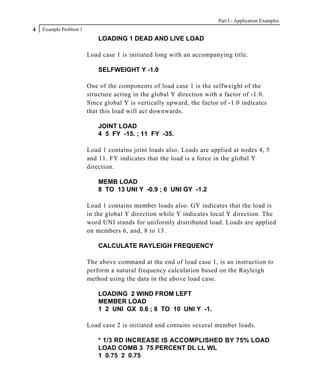 Part I - Application Examples
4   Example Problem 1
                            LOADING 1 DEAD AND LIVE LOAD

                        Load case 1 is initiated long with an accompanying title.

                            SELFWEIGHT Y -1.0

                        One of the components of load case 1 is the selfweight of the
                        structure acting in the global Y direction with a factor of -1.0.
                        Since global Y is vertically upward, the factor of -1.0 indicates
                        that this load will act downwards.

                            JOINT LOAD
                            4 5 FY -15. ; 11 FY -35.

                        Load 1 contains joint loads also. Loads are applied at nodes 4, 5
                        and 11. FY indicates that the load is a force in the global Y
                        direction.

                            MEMB LOAD
                            8 TO 13 UNI Y -0.9 ; 6 UNI GY -1.2

                        Load 1 contains member loads also. GY indicates that the load is
                        in the global Y direction while Y indicates local Y direction. The
                        word UNI stands for uniformly distributed load. Loads are applied
                        on members 6, and, 8 to 13.

                            CALCULATE RAYLEIGH FREQUENCY

                        The above command at the end of load case 1, is an instruction to
                        perform a natural frequency calculation based on the Rayleigh
                        method using the data in the above load case.

                            LOADING 2 WIND FROM LEFT
                            MEMBER LOAD
                            1 2 UNI GX 0.6 ; 8 TO 10 UNI Y -1.

                        Load case 2 is initiated and contains several member loads.

                            * 1/3 RD INCREASE IS ACCOMPLISHED BY 75% LOAD
                            LOAD COMB 3 75 PERCENT DL LL WL
                            1 0.75 2 0.75
 