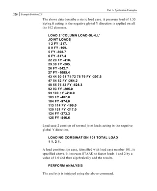 Part I - Application Examples
220   Example Problem 23

                           The above data describe a static load case. A pressure load of 1.55
                           kip/sq.ft acting in the negative global Y direction is applied on all
                           the 102 elements.

                               LOAD 2 'COLUMN LOAD-DL+LL'
                               JOINT LOADS
                               1 2 FY -217.
                               8 9 FY -109.
                               5 FY -308.7
                               6 FY -617.4
                               22 23 FY -410.
                               29 30 FY -205.
                               26 FY -542.7
                               27 FY -1085.4
                               43 44 50 51 71 72 78 79 FY -307.5
                               47 54 82 FY -264.2
                               48 55 76 83 FY -528.3
                               92 93 FY -205.0
                               99 100 FY -410.0
                               103 FY -487.0
                               104 FY -974.0
                               113 114 FY -109.0
                               120 121 FY -217.0
                               124 FY -273.3
                               125 FY -546.6

                           Load case 2 consists of several joint loads acting in the negative
                           global Y direction.

                               LOADING COMBINATION 101 TOTAL LOAD
                               1 1. 2 1.

                           A load combination case, identified with load case number 101, is
                           specified above. It instructs STAAD to factor loads 1 and 2 by a
                           value of 1.0 and then algebraically add the results.

                               PERFORM ANALYSIS

                           The analysis is initiated using the above command.
 