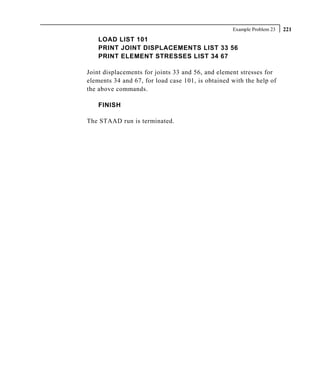 Example Problem 23   221
    LOAD LIST 101
    PRINT JOINT DISPLACEMENTS LIST 33 56
    PRINT ELEMENT STRESSES LIST 34 67

Joint displacements for joints 33 and 56, and element stresses for
elements 34 and 67, for load case 101, is obtained with the help of
the above commands.

    FINISH

The STAAD run is terminated.
 