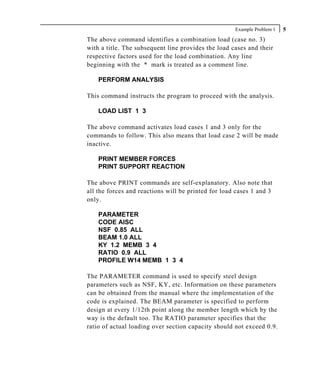 Example Problem 1   5
The above command identifies a combination load (case no. 3)
with a title. The subsequent line provides the load cases and their
respective factors used for the load combination. Any line
beginning with the * mark is treated as a comment line.

    PERFORM ANALYSIS

This command instructs the program to proceed with the analysis.

    LOAD LIST 1 3

The above command activates load cases 1 and 3 only for the
commands to follow. This also means that load case 2 will be made
inactive.

    PRINT MEMBER FORCES
    PRINT SUPPORT REACTION

The above PRINT commands are self-explanatory. Also note that
all the forces and reactions will be printed for load cases 1 and 3
only.

    PARAMETER
    CODE AISC
    NSF 0.85 ALL
    BEAM 1.0 ALL
    KY 1.2 MEMB 3 4
    RATIO 0.9 ALL
    PROFILE W14 MEMB 1 3 4

The PARAMETER command is used to specify steel design
parameters such as NSF, KY, etc. Information on these parameters
can be obtained from the manual where the implementation of the
code is explained. The BEAM parameter is specified to perform
design at every 1/12th point along the member length which by the
way is the default too. The RATIO parameter specifies that the
ratio of actual loading over section capacity should not exceed 0.9.
 