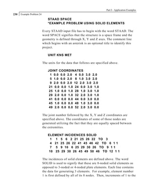 Part I - Application Examples
230   Example Problem 24

                               STAAD SPACE
                               *EXAMPLE PROBLEM USING SOLID ELEMENTS

                           Every STAAD input file has to begin with the word STAAD. The
                           word SPACE signifies that the structure is a space frame and the
                           geometry is defined through X, Y and Z axes. The comment line
                           which begins with an asterisk is an optional title to identify this
                           project.

                               UNIT KNS MET

                           The units for the data that follows are specified above.

                               JOINT COORDINATES
                                 1 0.0 0.0 2.0 4 0.0 3.0 2.0
                                 5 1.0 0.0 2.0 8 1.0 3.0 2.0
                                 9 2.0 0.0 2.0 12 2.0 3.0 2.0
                                21 0.0 0.0 1.0 24 0.0 3.0 1.0
                                25 1.0 0.0 1.0 28 1.0 3.0 1.0
                                29 2.0 0.0 1.0 32 2.0 3.0 1.0
                                41 0.0 0.0 0.0 44 0.0 3.0 0.0
                                45 1.0 0.0 0.0 48 1.0 3.0 0.0
                                49 2.0 0.0 0.0 52 2.0 3.0 0.0

                           The joint number followed by the X, Y and Z coordinates are
                           specified above. The coordinates of some of those nodes are
                           generated utilizing the fact that they are equally spaced between
                           the extremities.

                               ELEMENT INCIDENCES SOLID
                                1 1 5 6 2 21 25 26 22 TO 3
                                4 21 25 26 22 41 45 46 42 TO 6 1 1
                                7 5 9 10 6 25 29 30 26 TO 9 1 1
                               10 25 29 30 26 45 49 50 46 TO 12 1 1

                           The incidences of solid elements are defined above. The word
                           SOLID is used to signify that these are 8-noded solid elements as
                           opposed to 3-noded or 4-noded plate elements. Each line contains
                           the data for generating 3 elements. For example, element number
                           1 is first defined by all of its 8 nodes. Then, increments of 1 to the
 