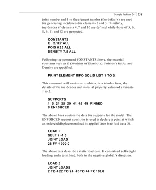 Example Problem 24   231
joint number and 1 to the element number (the defaults) are used
for generating incidences for elements 2 and 3. Similarly,
incidences of elements 4, 7 and 10 are defined while those of 5, 6,
8, 9, 11 and 12 are generated.

    CONSTANTS
    E 2.1E7 ALL
    POIS 0.25 ALL
    DENSITY 7.5 ALL

Following the command CONSTANTS above, the material
constants such as E (Modulus of Elasticity), Poisson's Ratio, and
Density are specified.

    PRINT ELEMENT INFO SOLID LIST 1 TO 5

This command will enable us to obtain, in a tabular form, the
details of the incidences and material property values of elements
1 to 5.

    SUPPORTS
    1 5 21 25 29 41 45 49 PINNED
    9 ENFORCED

The above lines contain the data for supports for the model. The
ENFORCED support condition is used to declare a point at which
an enforced displacement load is applied later (see load case 3).

    LOAD 1
    SELF Y -1.0
    JOINT LOAD
    28 FY -1000.0

The above data describe a static load case. It consists of selfweight
loading and a joint load, both in the negative global Y direction.

    LOAD 2
    JOINT LOADS
    2 TO 4 22 TO 24 42 TO 44 FX 100.0
 