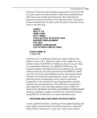 Example Problem 24   233
Load case 5 illustrates the technique employed to instruct STAAD
to create a load case which consists of data to be assembled from
other load cases already specified earlier. We would like the
program to analyze the structure for loads from cases 1 through 4
acting simultaneously. In other words, the above instruction is the
same as the following:

        LOAD 5
        SELF Y -1.0
        JOINT LOAD
        28 FY -1000.0
        2 TO 4 22 TO 24 42 TO 44 FX 100.0
        SUPPORT DISPLACEMENT
        9 FX .0011
        ELEMENT LOAD SOLIDS
        3 6 9 12 FACE 4 PRE GY -500.0

    LOAD COMB 10
    1 1.0 2 1.0

Load case 10 is a combination load case, which combines the
effects of cases 1 & 2. While the syntax of this might look very
similar to that of the REPEAT LOAD case shown in case 5, there
is a fundamental difference. In a REPEAT LOAD case, the
program computes the displacements by multiplying the inverted
stiffness matrix by the load vector built for the REPEAT LOAD
case. But in solving load combination cases, the program merely
calculates the end results (displacements, forces, reactions) by
gathering up the corresponding values from the individual
components of the combination case, factoring them, and then
algebraically summing them up. This difference in approach is
quite important in that non-linear problems such as PDELTA
ANALYSIS, MEMBER TENSION and MEMBER COMPRESSION
situations, changes in support conditions etc. should be handled
using REPEAT LOAD cases, not load combination cases.

    PERFORM ANALYSIS PRINT STATICS CHECK

A static equilibrium report, consisting of total applied loading and
total support reactions from each primary load case is requested
along with the instructions to carry out a linear static analysis.
 