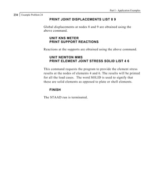 Part I - Application Examples
234   Example Problem 24
                               PRINT JOINT DISPLACEMENTS LIST 8 9

                           Global displacements at nodes 8 and 9 are obtained using the
                           above command.

                               UNIT KNS METER
                               PRINT SUPPORT REACTIONS

                           Reactions at the supports are obtained using the above command.

                               UNIT NEWTON MMS
                               PRINT ELEMENT JOINT STRESS SOLID LIST 4 6

                           This command requests the program to provide the element stress
                           results at the nodes of elements 4 and 6. The results will be printed
                           for all the load cases. The word SOLID is used to signify that
                           these are solid elements as opposed to plate or shell elements.

                               FINISH

                           The STAAD run is terminated.
 