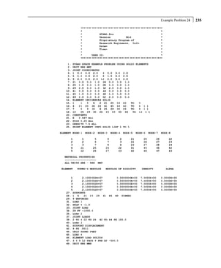 Example Problem 24   235
             ****************************************************
             *                                                  *
             *           STAAD.Pro                              *
             *           Version          Bld                   *
             *           Proprietary Program of                 *
             *           Research Engineers, Intl.              *
             *           Date=                                  *
             *           Time=                                  *
             *                                                  *
             *      USER ID:                                    *
             ****************************************************

    1.   STAAD SPACE EXAMPLE PROBLEM USING SOLID ELEMENTS
    2.   UNIT KNS MET
    3.   JOINT COORDINATES
    4.   1 0.0 0.0 2.0      4 0.0 3.0 2.0
    5.   5 1.0 0.0 2.0      8 1.0 3.0 2.0
    6.   9 2.0 0.0 2.0 12 2.0 3.0 2.0
    7.   21 0.0 0.0 1.0 24 0.0 3.0 1.0
    8.   25 1.0 0.0 1.0 28 1.0 3.0 1.0
    9.   29 2.0 0.0 1.0 32 2.0 3.0 1.0
   10.   41 0.0 0.0 0.0 44 0.0 3.0 0.0
   11.   45 1.0 0.0 0.0 48 1.0 3.0 0.0
   12.   49 2.0 0.0 0.0 52 2.0 3.0 0.0
   14.   ELEMENT INCIDENCES SOLID
   15.   1    1   5   6   2 21 25 26 22       TO   3
   16.   4   21 25 26 22 41 45 46 42          TO   6 1 1
   17.   7    5   9 10    6 25 29 30 26       TO   9 1 1
   18.   10   25 29 30 26 45 49 50 46          TO 12 1 1
   20.   CONSTANTS
   21.   E   2.1E7 ALL
   22.   POIS 0.25 ALL
   23.   DENSITY 7.5 ALL
   25.   PRINT ELEMENT INFO SOLID LIST 1 TO 5

ELEMENT NODE-1    NODE-2   NODE-3   NODE-4   NODE-5   NODE-6   NODE-7   NODE-8

      1       1        5        6        2       21       25       26       22
      2       2        6        7        3       22       26       27       23
      3       3        7        8        4       23       27       28       24
      4      21       25       26       22       41       45       46       42
      5      22       26       27       23       42       46       47       43

  MATERIAL PROPERTIES
  --------------------
  ALL UNITS ARE - KNS MET

ELEMENT    YOUNG'S MODULUS     MODULUS OF RIGIDITY       DENSITY           ALPHA


      1      2.1000002E+07         0.0000000E+00        7.5000E+00      0.0000E+00
      2      2.1000002E+07         0.0000000E+00        7.5000E+00      0.0000E+00
      3      2.1000002E+07         0.0000000E+00        7.5000E+00      0.0000E+00
      4      2.1000002E+07         0.0000000E+00        7.5000E+00      0.0000E+00
      5      2.1000002E+07         0.0000000E+00        7.5000E+00      0.0000E+00
   27. SUPPORTS
   28. 1 5    21 25 29 41 45 49 PINNED
   29. 9 ENFORCED
   31. LOAD 1
   32. SELF Y -1.0
   33. JOINT LOAD
   34. 28 FY -1000.0
   36. LOAD 2
   37. JOINT LOADS
   38. 2 TO 4 22 TO 24 42 TO 44 FX 100.0
   40. LOAD 3
   41. SUPPORT DISPLACEMENT
   42. 9 FX .0011
   44. UNIT POUND FEET
   45. LOAD 4
   46. ELEMENT LOAD SOLIDS
   47. 3 6 9 12 FACE 4 PRE GY -500.0
   49. UNIT KNS MMS
 
