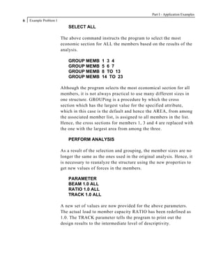 Part I - Application Examples
6   Example Problem 1
                            SELECT ALL

                        The above command instructs the program to select the most
                        economic section for ALL the members based on the results of the
                        analysis.

                            GROUP MEMB       1 3 4
                            GROUP MEMB       5 6 7
                            GROUP MEMB       8 TO 13
                            GROUP MEMB       14 TO 23

                        Although the program selects the most economical section for all
                        members, it is not always practical to use many different sizes in
                        one structure. GROUPing is a procedure by which the cross
                        section which has the largest value for the specified attribute,
                        which in this case is the default and hence the AREA, from among
                        the associated member list, is assigned to all members in the list.
                        Hence, the cross sections for members 1, 3 and 4 are replaced with
                        the one with the largest area from among the three.

                            PERFORM ANALYSIS

                        As a result of the selection and grouping, the member sizes are no
                        longer the same as the ones used in the original analysis. Hence, it
                        is necessary to reanalyze the structure using the new properties to
                        get new values of forces in the members.

                            PARAMETER
                            BEAM 1.0 ALL
                            RATIO 1.0 ALL
                            TRACK 1.0 ALL

                        A new set of values are now provided for the above parameters.
                        The actual load to member capacity RATIO has been redefined as
                        1.0. The TRACK parameter tells the program to print out the
                        design results to the intermediate level of descriptivity.
 
