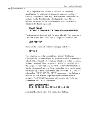 Part I - Application Examples
246   Example Problem 25

                           This example has been created to illustrate the command
                           specification for a structure with certain members capable of
                           carrying compressive force only. It is important to note that the
                           analysis can be done for only 1 load case at a time. This is
                           because, the set of ‘active’ members (and hence the stiffness
                           matrix) is load case dependent.

                               STAAD PLANE
                               * EXAMPLE PROBLEM FOR COMPRESSION MEMBERS

                           The input data is initiated with the word STAAD. This structure is
                           a PLANE frame. The second line is an optional comment line.

                               UNIT FEET KIP

                           Units for the commands to follow are specified above.

                               SET NL 3

                           This structure has to be analysed for 3 primary load cases.
                           Consequently, the modeling of our problem requires us to define 3
                           sets of data, with each set containing a load case and an associated
                           analysis command. Also, the members which get switched off in
                           the analysis for any load case have to be restored for the analysis
                           for the subsequent load case. To accommodate these requirements,
                           it is necessary to have 2 commands, one called “SET NL” and the
                           other called “CHANGE”. The SET NL command is used above to
                           indicate the total number of primary load cases that the file
                           contains. The CHANGE command will come in later (after the
                           PERFORM ANALYSIS command).

                               JOINT COORDINATES
                               1 0 0 ; 2 0 10 ; 3 0 20 ; 4 15 20 ; 5 15 10 ; 6 15 0

                           Joint coordinates of joints 1 to 6 are defined above.
 