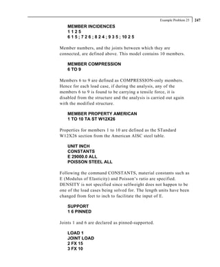 Example Problem 25   247
    MEMBER INCIDENCES
    1125
    6 1 5 ; 7 2 6 ; 8 2 4 ; 9 3 5 ; 10 2 5

Member numbers, and the joints between which they are
connected, are defined above. This model contains 10 members.

    MEMBER COMPRESSION
    6 TO 9

Members 6 to 9 are defined as COMPRESSION-only members.
Hence for each load case, if during the analysis, any of the
members 6 to 9 is found to be carrying a tensile force, it is
disabled from the structure and the analysis is carried out again
with the modified structure.

    MEMBER PROPERTY AMERICAN
    1 TO 10 TA ST W12X26

Properties for members 1 to 10 are defined as the STandard
W12X26 section from the American AISC steel table.

    UNIT INCH
    CONSTANTS
    E 29000.0 ALL
    POISSON STEEL ALL

Following the command CONSTANTS, material constants such as
E (Modulus of Elasticity) and Poisson’s ratio are specified.
DENSITY is not specified since selfweight does not happen to be
one of the load cases being solved for. The length units have been
changed from feet to inch to facilitate the input of E.

    SUPPORT
    1 6 PINNED

Joints 1 and 6 are declared as pinned-supported.

    LOAD 1
    JOINT LOAD
    2 FX 15
    3 FX 10
 