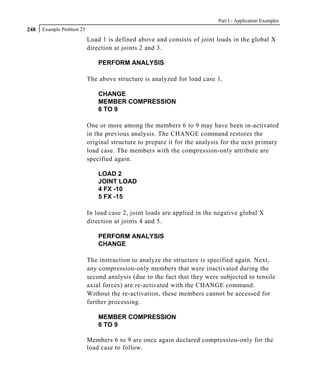 Part I - Application Examples
248   Example Problem 25

                           Load 1 is defined above and consists of joint loads in the global X
                           direction at joints 2 and 3.

                               PERFORM ANALYSIS

                           The above structure is analyzed for load case 1.

                               CHANGE
                               MEMBER COMPRESSION
                               6 TO 9

                           One or more among the members 6 to 9 may have been in-activated
                           in the previous analysis. The CHANGE command restores the
                           original structure to prepare it for the analysis for the next primary
                           load case. The members with the compression-only attribute are
                           specified again.

                               LOAD 2
                               JOINT LOAD
                               4 FX -10
                               5 FX -15

                           In load case 2, joint loads are applied in the negative global X
                           direction at joints 4 and 5.

                               PERFORM ANALYSIS
                               CHANGE

                           The instruction to analyze the structure is specified again. Next,
                           any compression-only members that were inactivated during the
                           second analysis (due to the fact that they were subjected to tensile
                           axial forces) are re-activated with the CHANGE command.
                           Without the re-activation, these members cannot be accessed for
                           further processing.

                               MEMBER COMPRESSION
                               6 TO 9

                           Members 6 to 9 are once again declared compression-only for the
                           load case to follow.
 