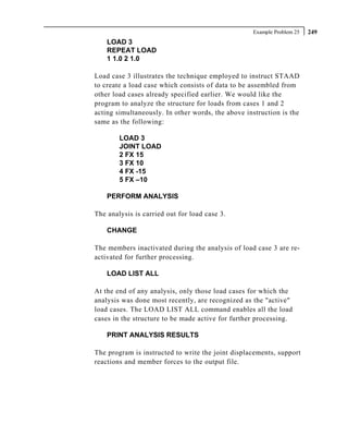 Example Problem 25   249
    LOAD 3
    REPEAT LOAD
    1 1.0 2 1.0

Load case 3 illustrates the technique employed to instruct STAAD
to create a load case which consists of data to be assembled from
other load cases already specified earlier. We would like the
program to analyze the structure for loads from cases 1 and 2
acting simultaneously. In other words, the above instruction is the
same as the following:

        LOAD 3
        JOINT LOAD
        2 FX 15
        3 FX 10
        4 FX -15
        5 FX –10

    PERFORM ANALYSIS

The analysis is carried out for load case 3.

    CHANGE

The members inactivated during the analysis of load case 3 are re-
activated for further processing.

    LOAD LIST ALL

At the end of any analysis, only those load cases for which the
analysis was done most recently, are recognized as the "active"
load cases. The LOAD LIST ALL command enables all the load
cases in the structure to be made active for further processing.

    PRINT ANALYSIS RESULTS

The program is instructed to write the joint displacements, support
reactions and member forces to the output file.
 