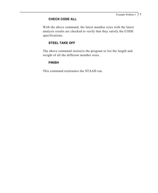 Example Problem 1   7
    CHECK CODE ALL

With the above command, the latest member sizes with the latest
analysis results are checked to verify that they satisfy the CODE
specifications.

    STEEL TAKE OFF

The above command instructs the program to list the length and
weight of all the different member sizes.

    FINISH

This command terminates the STAAD run.
 