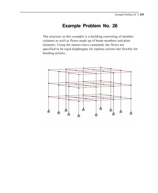 Example Problem 26   255



              Example Problem No. 26

The structure in this example is a building consisting of member
columns as well as floors made up of beam members and plate
elements. Using the master-slave command, the floors are
specified to be rigid diaphragms for inplane actions but flexible for
bending actions.
 
