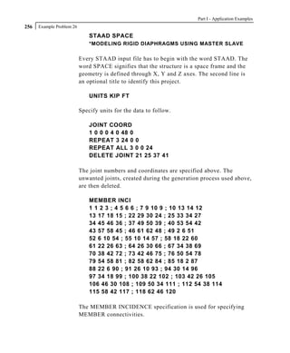 Part I - Application Examples
256   Example Problem 26

                               STAAD SPACE
                               *MODELING RIGID DIAPHRAGMS USING MASTER SLAVE

                           Every STAAD input file has to begin with the word STAAD. The
                           word SPACE signifies that the structure is a space frame and the
                           geometry is defined through X, Y and Z axes. The second line is
                           an optional title to identify this project.

                               UNITS KIP FT

                           Specify units for the data to follow.

                               JOINT COORD
                               1 0 0 0 4 0 48 0
                               REPEAT 3 24 0 0
                               REPEAT ALL 3 0 0 24
                               DELETE JOINT 21 25 37 41

                           The joint numbers and coordinates are specified above. The
                           unwanted joints, created during the generation process used above,
                           are then deleted.

                               MEMBER INCI
                               1 1 2 3 ; 4 5 6 6 ; 7 9 10 9 ; 10 13 14 12
                               13 17 18 15 ; 22 29 30 24 ; 25 33 34 27
                               34 45 46 36 ; 37 49 50 39 ; 40 53 54 42
                               43 57 58 45 ; 46 61 62 48 ; 49 2 6 51
                               52 6 10 54 ; 55 10 14 57 ; 58 18 22 60
                               61 22 26 63 ; 64 26 30 66 ; 67 34 38 69
                               70 38 42 72 ; 73 42 46 75 ; 76 50 54 78
                               79 54 58 81 ; 82 58 62 84 ; 85 18 2 87
                               88 22 6 90 ; 91 26 10 93 ; 94 30 14 96
                               97 34 18 99 ; 100 38 22 102 ; 103 42 26 105
                               106 46 30 108 ; 109 50 34 111 ; 112 54 38 114
                               115 58 42 117 ; 118 62 46 120

                           The MEMBER INCIDENCE specification is used for specifying
                           MEMBER connectivities.
 