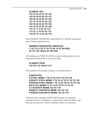 Example Problem 26   257
    ELEMENT INCI
    152 50 34 38 54 TO 154
    155 54 38 42 58 TO 157
    158 58 42 46 62 TO 160
    161 34 18 22 38 TO 163
    164 38 22 26 42 TO 166
    167 42 26 30 46 TO 169
    170 18 2 6 22 TO 172
    173 22 6 10 26 TO 175
    176 26 10 14 30 TO 178

The ELEMENT INCIDENCE specification is used for specifying
plate element connectivities.

    MEMBER PROPERTIES AMERICAN
    1 TO 15 22 TO 27 34 TO 48 TA ST W14X90
    49 TO 120 TABLE ST W27X84

All members are WIDE FLANGE sections whose properties are
obtained from the built in American table.

    ELEMENT PROP
    152 TO 178 THICK 0.75

The thickness of the plate elements is specified above.

    CONSTANTS
    E STEEL MEMB 1 TO 15 22 TO 27 34 TO 120
    DENSITY STEEL MEMB 1 TO 15 22 TO 27 34 TO 120
    POISSON STEEL MEMB 1 TO 15 22 TO 27 34 TO 120
    BETA 90.0 MEMB 13 14 15 22 TO 27 34 TO 39
    E CONCRETE MEMB 152 TO 178
    DENSITY CONCRETE MEMB 152 TO 178
    POISSON CONCRETE MEMB 152 TO 178

Following the command CONSTANTS above, the material
constants such as E (Modulus of Elasticity), Poisson's Ratio, and
Density are specified. Built-in default values for steel and
 