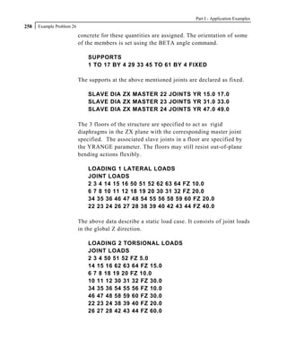 Part I - Application Examples
258   Example Problem 26

                           concrete for these quantities are assigned. The orientation of some
                           of the members is set using the BETA angle command.

                               SUPPORTS
                               1 TO 17 BY 4 29 33 45 TO 61 BY 4 FIXED

                           The supports at the above mentioned joints are declared as fixed.

                               SLAVE DIA ZX MASTER 22 JOINTS YR 15.0 17.0
                               SLAVE DIA ZX MASTER 23 JOINTS YR 31.0 33.0
                               SLAVE DIA ZX MASTER 24 JOINTS YR 47.0 49.0

                           The 3 floors of the structure are specified to act as rigid
                           diaphragms in the ZX plane with the corresponding master joint
                           specified. The associated slave joints in a floor are specified by
                           the YRANGE parameter. The floors may still resist out-of-plane
                           bending actions flexibly.

                               LOADING 1 LATERAL LOADS
                               JOINT LOADS
                               2 3 4 14 15 16 50 51 52 62 63 64 FZ 10.0
                               6 7 8 10 11 12 18 19 20 30 31 32 FZ 20.0
                               34 35 36 46 47 48 54 55 56 58 59 60 FZ 20.0
                               22 23 24 26 27 28 38 39 40 42 43 44 FZ 40.0

                           The above data describe a static load case. It consists of joint loads
                           in the global Z direction.

                               LOADING 2 TORSIONAL LOADS
                               JOINT LOADS
                               2 3 4 50 51 52 FZ 5.0
                               14 15 16 62 63 64 FZ 15.0
                               6 7 8 18 19 20 FZ 10.0
                               10 11 12 30 31 32 FZ 30.0
                               34 35 36 54 55 56 FZ 10.0
                               46 47 48 58 59 60 FZ 30.0
                               22 23 24 38 39 40 FZ 20.0
                               26 27 28 42 43 44 FZ 60.0
 