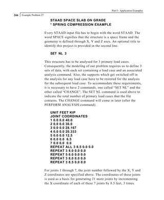 Part I - Application Examples
266   Example Problem 27

                               STAAD SPACE SLAB ON GRADE
                               * SPRING COMPRESSION EXAMPLE

                           Every STAAD input file has to begin with the word STAAD. The
                           word SPACE signifies that the structure is a space frame and the
                           geometry is defined through X, Y and Z axes. An optional title to
                           identify this project is provided in the second line.

                               SET NL 3

                           This structure has to be analysed for 3 primary load cases.
                           Consequently, the modeling of our problem requires us to define 3
                           sets of data, with each set containing a load case and an associated
                           analysis command. Also, the supports which get switched off in
                           the analysis for any load case have to be restored for the analysis
                           for the subsequent load case. To accommodate these requirements,
                           it is necessary to have 2 commands, one called “SET NL” and the
                           other called “CHANGE”. The SET NL command is used above to
                           indicate the total number of primary load cases that the file
                           contains. The CHANGE command will come in later (after the
                           PERFORM ANALYSIS command).

                               UNIT FEET KIP
                               JOINT COORDINATES
                               1 0.0 0.0 40.0
                               2 0.0 0.0 36.0
                               3 0.0 0.0 28.167
                               4 0.0 0.0 20.333
                               5 0.0 0.0 12.5
                               6 0.0 0.0 6.5
                               7 0.0 0.0 0.0
                               REPEAT ALL 3 8.5 0.0 0.0
                               REPEAT 3 8.0 0.0 0.0
                               REPEAT 5 6.0 0.0 0.0
                               REPEAT 3 8.0 0.0 0.0
                               REPEAT 3 8.5 0.0 0.0

                           For joints 1 through 7, the joint number followed by the X, Y and
                           Z coordinates are specified above. The coordinates of these joints
                           is used as a basis for generating 21 more joints by incrementing
                           the X coordinate of each of these 7 joints by 8.5 feet, 3 times.
 