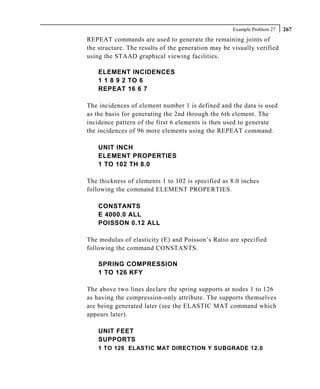 Example Problem 27   267
REPEAT commands are used to generate the remaining joints of
the structure. The results of the generation may be visually verified
using the STAAD graphical viewing facilities.

    ELEMENT INCIDENCES
    1 1 8 9 2 TO 6
    REPEAT 16 6 7

The incidences of element number 1 is defined and the data is used
as the basis for generating the 2nd through the 6th element. The
incidence pattern of the first 6 elements is then used to generate
the incidences of 96 more elements using the REPEAT command.

    UNIT INCH
    ELEMENT PROPERTIES
    1 TO 102 TH 8.0

The thickness of elements 1 to 102 is specified as 8.0 inches
following the command ELEMENT PROPERTIES.

    CONSTANTS
    E 4000.0 ALL
    POISSON 0.12 ALL

The modulus of elasticity (E) and Poisson’s Ratio are specified
following the command CONSTANTS.

    SPRING COMPRESSION
    1 TO 126 KFY

The above two lines declare the spring supports at nodes 1 to 126
as having the compression-only attribute. The supports themselves
are being generated later (see the ELASTIC MAT command which
appears later).

    UNIT FEET
    SUPPORTS
    1 TO 126 ELASTIC MAT DIRECTION Y SUBGRADE 12.0
 