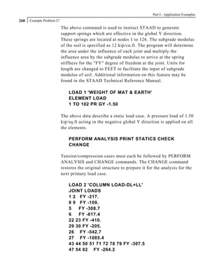 Part I - Application Examples
268   Example Problem 27

                           The above command is used to instruct STAAD to generate
                           support springs which are effective in the global Y direction.
                           These springs are located at nodes 1 to 126. The subgrade modulus
                           of the soil is specified as 12 kip/cu.ft. The program will determine
                           the area under the influence of each joint and multiply the
                           influence area by the subgrade modulus to arrive at the spring
                           stiffness for the "FY" degree of freedom at the joint. Units for
                           length are changed to FEET to facilitate the input of subgrade
                           modulus of soil. Additional information on this feature may be
                           found in the STAAD Technical Reference Manual.

                               LOAD 1 'WEIGHT OF MAT & EARTH'
                               ELEMENT LOAD
                               1 TO 102 PR GY -1.50

                           The above data describe a static load case. A pressure load of 1.50
                           kip/sq.ft acting in the negative global Y direction is applied on all
                           the elements.

                               PERFORM ANALYSIS PRINT STATICS CHECK
                               CHANGE

                           Tension/compression cases must each be followed by PERFORM
                           ANALYSIS and CHANGE commands. The CHANGE command
                           restores the original structure to prepare it for the analysis for the
                           next primary load case.

                               LOAD 2 'COLUMN LOAD-DL+LL'
                               JOINT LOADS
                               1 2 FY -217.
                               8 9 FY -109.
                               5   FY -308.7
                               6   FY -617.4
                               22 23 FY -410.
                               29 30 FY -205.
                               26 FY -542.7
                               27 FY -1085.4
                               43 44 50 51 71 72 78 79 FY -307.5
                               47 54 82 FY -264.2
 