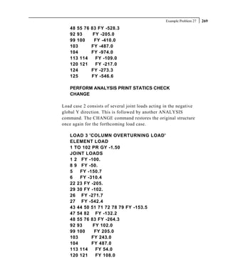 Example Problem 27   269
    48 55 76   83 FY -528.3
    92 93       FY -205.0
    99 100      FY -410.0
    103        FY -487.0
    104        FY -974.0
    113 114      FY -109.0
    120 121      FY -217.0
    124        FY -273.3
    125        FY -546.6

    PERFORM ANALYSIS PRINT STATICS CHECK
    CHANGE

Load case 2 consists of several joint loads acting in the negative
global Y direction. This is followed by another ANALYSIS
command. The CHANGE command restores the original structure
once again for the forthcoming load case.

    LOAD 3 'COLUMN OVERTURNING LOAD'
    ELEMENT LOAD
    1 TO 102 PR GY -1.50
    JOINT LOADS
    1 2 FY -100.
    8 9 FY -50.
    5   FY -150.7
    6   FY -310.4
    22 23 FY -205.
    29 30 FY -102.
    26 FY -271.7
    27 FY -542.4
    43 44 50 51 71 72 78 79 FY -153.5
    47 54 82 FY -132.2
    48 55 76 83 FY -264.3
    92 93     FY 102.0
    99 100    FY 205.0
    103      FY 243.0
    104      FY 487.0
    113 114    FY 54.0
    120 121    FY 108.0
 