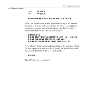 Part I - Application Examples
270   Example Problem 27

                               124       FY 136.3
                               125       FY 273.6

                               PERFORM ANALYSIS PRINT STATICS CHECK

                           Load case 3 consists of several joint loads acting in the upward
                           direction at one end and downward on the other end to apply an
                           overturning moment that will lift off one end. The CHANGE
                           command is not needed after the last analysis.

                               LOAD LIST 3
                               PRINT JOINT DISPLACEMENTS LIST 113 114 120 121
                               PRINT ELEMENT STRESSES LIST 34 67
                               PRINT SUPPORT REACTIONS LIST 5 6 12 13

                           A list of joint displacements, element stresses for elements 34 and
                           67, and support reactions at a list of joints, are obtained for load
                           case 3, with the help of the above commands.

                               FINISH

                           The STAAD run is terminated.
 