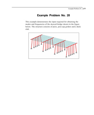 Example Problem 28   277



              Example Problem No. 28

This example demonstrates the input required for obtaining the
modes and frequencies of the skewed bridge shown in the figure
below. The structure consists of piers, pier-cap girders and a deck
slab.
 