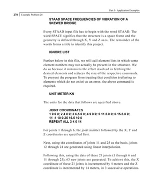 Part I - Application Examples
278   Example Problem 28
                               STAAD SPACE FREQUENCIES OF VIBRATION OF A
                               SKEWED BRIDGE

                           Every STAAD input file has to begin with the word STAAD. The
                           word SPACE signifies that the structure is a space frame and the
                           geometry is defined through X, Y and Z axes. The remainder of the
                           words forms a title to identify this project.

                               IGNORE LIST

                           Further below in this file, we will call element lists in which some
                           element numbers may not actually be present in the structure. We
                           do so because it minimizes the effort involved in fetching the
                           desired elements and reduces the size of the respective commands.
                           To prevent the program from treating that condition (referring to
                           elements which do not exist) as an error, the above command is
                           required.

                               UNIT METER KN

                           The units for the data that follows are specified above.

                               JOINT COORDINATES
                               1 0 0 0; 2 4 0 0; 3 6.5 0 0; 4 9 0 0; 5 11.5 0 0; 6 15.5 0 0;
                               11 -1 10 0 25 16.5 10 0
                               REPEAT ALL 3 4 0 14

                           For joints 1 through 6, the joint number followed by the X, Y and
                           Z coordinates are specified first.

                           Next, using the coordinates of joints 11 and 25 as the basis, joints
                           12 through 24 are generated using linear interpolation.

                           Following this, using the data of these 21 joints (1 through 6 and
                           11 through 25), 63 new joints are generated. To achieve this, the X
                           coordinate of these 21 joints is incremented by 4 meters and the Z
                           coordinate is incremented by 14 meters, in 3 successive operations.
 