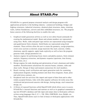 About STAAD.Pro

STAAD.Pro is a general purpose structural analysis and design program with
applications primarily in the building industry - commercial buildings, bridges and
highway structures, industrial structures, chemical plant structures, dams, retaining
walls, turbine foundations, culverts and other embedded structures, etc. The program
hence consists of the following facilities to enable this task.

1.   Graphical model generation utilities as well as text editor based commands for
     creating the mathematical model. Beam and column members are represented
     using lines. Walls, slabs and panel type entities are represented using triangular
     and quadrilateral finite elements. Solid blocks are represented using brick
     elements. These utilities allow the user to create the geometr y, assign properties,
     orient cross sections as desired, assign materials like steel, concrete, timber,
     aluminum, specify supports, apply loads explicitly as well as have the program
     generate loads, design parameters etc.
2.   Analysis engines for performing linear elastic and pdelta analysis, finite element
     analysis, frequency extraction, and dynamic response (spectrum, time history,
     steady state, etc.).
3.   Design engines for code checking and optimization of steel, aluminum and timber
     members. Reinforcement calculations for concrete beams, columns, slabs and
     shear walls. Design of shear and moment connections for steel members.
4.   Result viewing, result verification and report generation tools for examining
     displacement diagrams, bending moment and shear force diagram s, beam, plate
     and solid stress contours, etc.
5.   Peripheral tools for activities like import and export of data from and to other
     widely accepted formats, links with other popular softwares for niche areas like
     reinforced and prestressed concrete slab design , footing design, steel connection
     design, etc.
6.   A library of exposed functions called OpenSTAAD which allows users to access
     STAAD.Pro’s internal functions and routines as well as its graphical commands to
     tap into STAAD’s database and link input and outpu t data to third-party software
     written using languages like C, C++, VB, VBA, FORTRAN, Java, Delphi, etc.
     Thus, OpenSTAAD allows users to link in-house or third-party applications with
     STAAD.Pro.
 