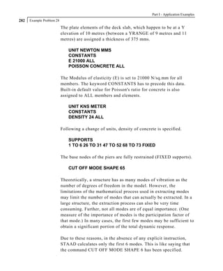 Part I - Application Examples
282   Example Problem 28

                           The plate elements of the deck slab, which happen to be at a Y
                           elevation of 10 metres (between a YRANGE of 9 metres and 11
                           metres) are assigned a thickness of 375 mms.

                               UNIT NEWTON MMS
                               CONSTANTS
                               E 21000 ALL
                               POISSON CONCRETE ALL

                           The Modulus of elasticity (E) is set to 21000 N/sq.mm for all
                           members. The keyword CONSTANTS has to precede this data.
                           Built-in default value for Poisson's ratio for concrete is also
                           assigned to ALL members and elements.

                               UNIT KNS METER
                               CONSTANTS
                               DENSITY 24 ALL

                           Following a change of units, density of concrete is specified.

                               SUPPORTS
                               1 TO 6 26 TO 31 47 TO 52 68 TO 73 FIXED

                           The base nodes of the piers are fully restrained (FIXED supports).

                               CUT OFF MODE SHAPE 65

                           Theoretically, a structure has as many modes of vibration as the
                           number of degrees of freedom in the model. However, the
                           limitations of the mathematical process used in extracting modes
                           may limit the number of modes that can actually be extracted. In a
                           large structure, the extraction process can also be very time
                           consuming. Further, not all modes are of equal importance. (One
                           measure of the importance of modes is the participation factor of
                           that mode.) In many cases, the first few modes may be sufficient to
                           obtain a significant portion of the total dynamic response.

                           Due to these reasons, in the absence of any explicit instruction,
                           STAAD calculates only the first 6 modes. This is like saying that
                           the command CUT OFF MODE SHAPE 6 has been specified.
 
