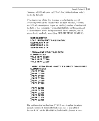 Example Problem 28   283
(Versions of STAAD prior to STAAD.Pro 2000 calculated only 3
modes by default).

If the inspection of the first 6 modes reveals that the overall
vibration pattern of the structure has not been obtained, one may
ask STAAD to compute a larger (or smaller) number of modes with
the help of this command. The number that follows this command
is the number of modes being requested. In our example, we are
asking for 65 modes by specifying CUT OFF MODE SHAPE 65.

   UNIT KGS METER
   LOAD 1 FREQUENCY CALCULATION
   SELFWEIGHT X 1.0
   SELFWEIGHT Y 1.0
   SELFWEIGHT Z 1.0

   * PERMANENT WEIGHTS ON DECK
   ELEMENT LOAD
   YRA 9 11 PR GX 200
   YRA 9 11 PR GY 200
   YRA 9 11 PR GZ 200

   * VEHICLES ON SPANS - ONLY Y & Z EFFECT CONSIDERED
   ELEMENT LOAD
   _P1 PR GY 700
   _P2 PR GY 700
   _P3 PR GY 700
   _P4 PR GY 700
   _P5 PR GY 700
   _P6 PR GY 700

   _P1 PR GZ 700
   _P2 PR GZ 700
   _P3 PR GZ 700
   _P4 PR GZ 700
   _P5 PR GZ 700
   _P6 PR GZ 700

The mathematical method that STAAD uses is called the eigen
extraction method. Some information on this is available in
Section 1.18.3 of the STAAD.Pro Technical Reference Manual.
 