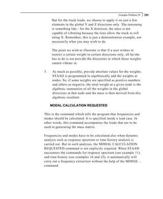 Example Problem 28   285
     But for the truck loads, we choose to apply it on just a few
     elements in the global Y and Z directions only. The reasoning
     is something like - for the X direction, the mass is not
     capable of vibrating because the tires allow the truck to roll
     along X. Remember, this is just a demonstration example, not
     necessarily what you may wish to do.

     The point we wish to illustrate is that if a user wishes to
     restrict a certain weight to certain directions only, all he/she
     has to do is not provide the directions in which those weights
     cannot vibrate in.

3.    As much as possible, provide absolute values for the weights.
      STAAD is programmed to algebraically add the weights at
      nodes. So, if some weights are specified as positive numbers
      and others as negative, the total weight at a given node is the
      algebraic summation of all the weights in the global
      directions at that node and the mass is then derived from this
      algebraic resultant.

     MODAL CALCULATION REQUESTED

This is the command which tells the program that frequencies and
modes should be calculated. It is specified inside a load case. In
other words, this command accompanies the loads that are to be
used in generating the mass matrix.

Frequencies and modes have to be calculated also when dynamic
analysis such as response spectrum or time history analysis is
carried out. But in such analyses, the MODAL CALCULATION
REQUESTED command is not explicitly required. When STAAD
encounters the commands for response spectrum (see example 11)
and time history (see examples 16 and 22), it automatically will
carry out a frequency extraction without the help of the MODAL ..
command.
 