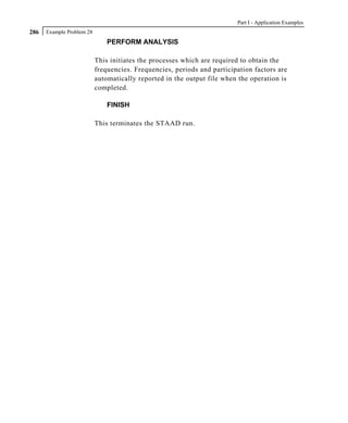 Part I - Application Examples
286   Example Problem 28
                               PERFORM ANALYSIS

                           This initiates the processes which are required to obtain the
                           frequencies. Frequencies, periods and participation factors are
                           automatically reported in the output file when the operation is
                           completed.

                               FINISH

                           This terminates the STAAD run.
 