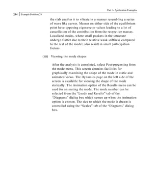 Part I - Application Examples
294   Example Problem 28

                               the slab enables it to vibrate in a manner resembling a series
                               of wave like curves. Masses on either side of the equilibrium
                               point have opposing eigenvector values leading to a lot of
                               cancellation of the contribution from the respective masses.
                               Localized modes, where small pockets in the structure
                               undergo flutter due to their relative weak stiffness compared
                               to the rest of the model, also result in small participation
                               factors.

                           (iii) Viewing the mode shapes

                                 After the analysis is completed, select Post-processing from
                                 the mode menu. This screen contains facilities for
                                 graphically examining the shape of the mode in static and
                                 animated views. The Dynamics page on the left side of the
                                 screen is available for viewing the shape of the mode
                                 statically. The Animation option of the Results menu can be
                                 used for animating the mode. The mode number can be
                                 selected from the “Loads and Results” tab of the
                                 “Diagrams” dialog box which comes up when the Animation
                                 option is chosen. The size to which the mode is drawn is
                                 controlled using the “Scales” tab of the “Diagrams” dialog
                                 box.
 