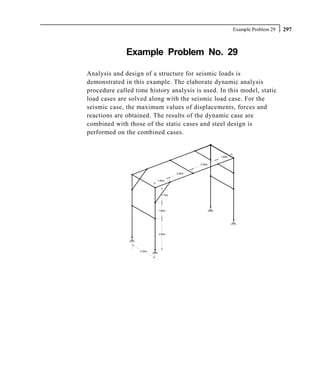 Example Problem 29   297



              Example Problem No. 29

Analysis and design of a structure for seismic loads is
demonstrated in this example. The elaborate dynamic analysis
procedure called time history analysis is used. In this model, static
load cases are solved along with the seismic load case. For the
seismic case, the maximum values of displacements, forces and
reactions are obtained. The results of the dynamic case are
combined with those of the static cases and steel design is
performed on the combined cases.


                                                     1.90m


                                             3.00m


                                     2.80m

                           1.80m




                             1.70m




                           1.80m




                           3.50m




                   3.00m
 