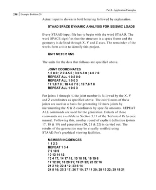 Part I - Application Examples
298   Example Problem 29

                           Actual input is shown in bold lettering followed by explanation.

                               STAAD SPACE DYNAMIC ANALYSIS FOR SEISMIC LOADS

                           Every STAAD input file has to begin with the word STAAD. The
                           word SPACE signifies that the structure is a space frame and the
                           geometry is defined through X, Y and Z axes. The remainder of the
                           words form a title to identify this project.

                               UNIT METER KNS

                           The units for the data that follows are specified above.

                               JOINT COORDINATES
                               1 0 0 0 ; 2 0 3.5 0 ; 3 0 5.3 0 ; 4 0 7 0
                               REPEAT ALL 1 9.5 0 0
                               REPEAT ALL 1 0 0 3
                               17 1.8 7 0 ; 18 4.6 7 0 ; 19 7.6 7 0
                               REPEAT ALL 1 0 0 3

                           For joints 1 through 4, the joint number is followed by the X, Y
                           and Z coordinates as specified above. The coordinates of these
                           joints are used as a basis for generating 12 more joints by
                           incrementing the X & Z coordinates by specific amounts. REPEAT
                           ALL commands are used for the generation. Details of these
                           commands are available in Section 5.11 of the Technical Reference
                           manual. Following this, another round of explicit definition (joints
                           17, 18 & 19) and generation (20, 21 & 22) is carried out. The
                           results of the generation may be visually verified using
                           STAAD.Pro's graphical viewing facilities.

                               MEMBER INCIDENCES
                               1123
                               REPEAT 1 3 4
                               7 9 10 9
                               10 13 14 12
                               13 4 17; 14 17 18; 15 18 19; 16 19 8
                               17 12 20; 18 20 21; 19 21 22; 20 22 16
                               21 2 10; 22 4 12; 23 6 14
                               24 8 16; 25 3 17; 26 7 19; 27 11 20; 28 15 22; 29 18 21
 