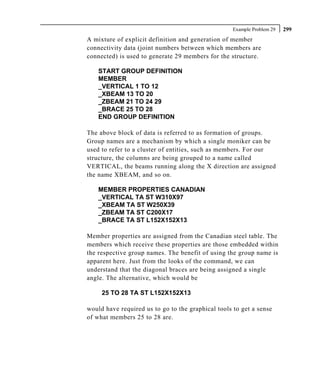 Example Problem 29   299
A mixture of explicit definition and generation of member
connectivity data (joint numbers between which members are
connected) is used to generate 29 members for the structure.

    START GROUP DEFINITION
    MEMBER
    _VERTICAL 1 TO 12
    _XBEAM 13 TO 20
    _ZBEAM 21 TO 24 29
    _BRACE 25 TO 28
    END GROUP DEFINITION

The above block of data is referred to as formation of groups.
Group names are a mechanism by which a single moniker can be
used to refer to a cluster of entities, such as members. For our
structure, the columns are being grouped to a name called
VERTICAL, the beams running along the X direction are assigned
the name XBEAM, and so on.

    MEMBER PROPERTIES CANADIAN
    _VERTICAL TA ST W310X97
    _XBEAM TA ST W250X39
    _ZBEAM TA ST C200X17
    _BRACE TA ST L152X152X13

Member properties are assigned from the Canadian steel table. The
members which receive these properties are those embedded within
the respective group names. The benefit of using the group name is
apparent here. Just from the looks of the command, we can
understand that the diagonal braces are being assigned a single
angle. The alternative, which would be

     25 TO 28 TA ST L152X152X13

would have required us to go to the graphical tools to get a sense
of what members 25 to 28 are.
 
