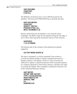 Part I - Application Examples
300   Example Problem 29
                               UNIT KNS MMS
                               CONSTANT
                               E 200 ALL

                           The Modulus of elasticity (E) is set to 200 kN/sq.mm for all
                           members. The keyword CONSTANTS has to precede this data.

                               UNIT KGS METER
                               CONSTANT
                               DENSITY 7800 ALL
                               POISSON STEEL ALL
                               BETA 180 MEMB 21 22

                           Density and Poisson for all members is set using the above
                           commands. The BETA angle for the channels along the left edge is
                           set to 180 so their legs point toward the interior of the structure.

                               SUPPORTS
                               1 5 9 13 PINNED

                           The bottom ends of the columns of the platform are pinned
                           supported.

                               CUT OFF MODE SHAPE 30

                           The above command is a critical command if one wishes to
                           override the default number of modes computed and used in a
                           dynamic analysis. The default, which is 6, may not always be
                           sufficient to capture a significant portion of the structural response
                           in a response spectrum or time history analysis, and hence the need
                           to override the default. This command is explained in Section 5.30
                           of the Technical Reference manual.

                               UNIT METER
                               DEFINE TIME HISTORY
                               TYPE 1 ACCELERATION
                               READ EQDATA.TXT
                               ARRIVAL TIME
                               0.0
                               DAMPING 0.05
 
