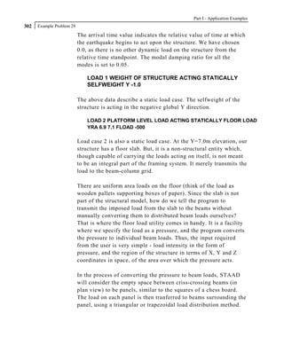 Part I - Application Examples
302   Example Problem 29

                           The arrival time value indicates the relative value of time at which
                           the earthquake begins to act upon the structure. We have chosen
                           0.0, as there is no other dynamic load on the structure from the
                           relative time standpoint. The modal damping ratio for all the
                           modes is set to 0.05.

                               LOAD 1 WEIGHT OF STRUCTURE ACTING STATICALLY
                               SELFWEIGHT Y -1.0

                           The above data describe a static load case. The selfweight of the
                           structure is acting in the negative global Y direction.

                               LOAD 2 PLATFORM LEVEL LOAD ACTING STATICALLY FLOOR LOAD
                               YRA 6.9 7.1 FLOAD -500

                           Load case 2 is also a static load case. At the Y=7.0m elevation, our
                           structure has a floor slab. But, it is a non-structural entity which,
                           though capable of carrying the loads acting on itself, is not meant
                           to be an integral part of the framing system. It merely transmits the
                           load to the beam-column grid.

                           There are uniform area loads on the floor (think of the load as
                           wooden pallets supporting boxes of paper). Since the slab is not
                           part of the structural model, how do we tell the program to
                           transmit the imposed load from the slab to the beams without
                           manually converting them to distributed beam loads ourselves?
                           That is where the floor load utility comes in handy. It is a facility
                           where we specify the load as a pressure, and the program converts
                           the pressure to individual beam loads. Thus, the input required
                           from the user is very simple - load intensity in the form of
                           pressure, and the region of the structure in terms of X, Y and Z
                           coordinates in space, of the area over which the pressure acts.

                           In the process of converting the pressure to beam loads, STAAD
                           will consider the empty space between criss-crossing beams (in
                           plan view) to be panels, similar to the squares of a chess board.
                           The load on each panel is then tranferred to beams surrounding the
                           panel, using a triangular or trapezoidal load distribution method.
 
